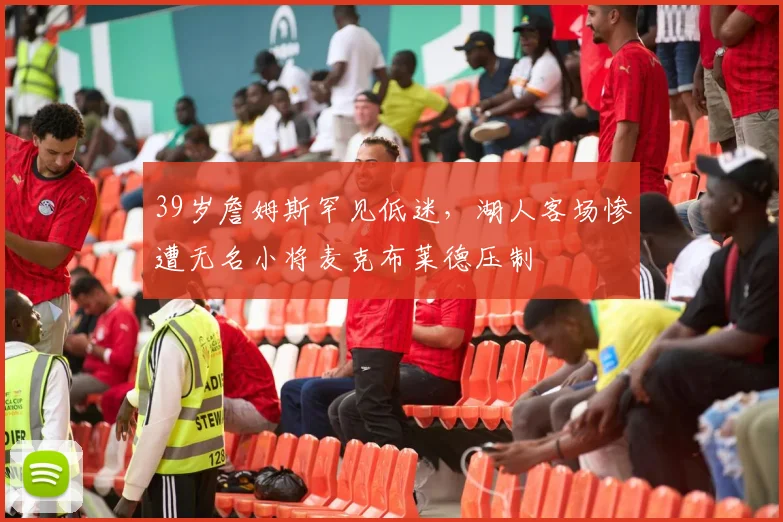 开云体育下载 - 39岁詹姆斯罕见低迷，湖人客场惨遭无名小将麦克布莱德压制