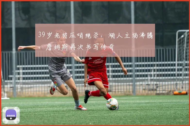 开云体育下载 - 39岁老将压哨绝杀，湖人主场沸腾，詹姆斯再次书写传奇