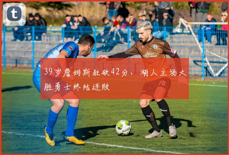 开云体育下载 - 39岁詹姆斯狂砍42分，湖人主场大胜勇士终结连败