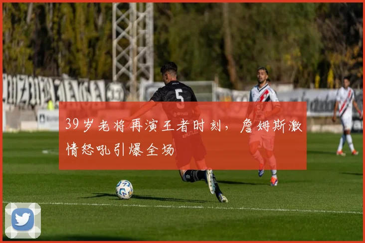 开云体育下载 - 39岁老将再演王者时刻，詹姆斯激情怒吼引爆全场